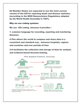 All Member States are expected to use the most current
version of the ICD for reporting death and disease statistics
(according to the WHO Nomenclature Regulations adopted
by the World Health Assembly in 1967).
Why we use coding systems:
We use ICD coding because it provides :
1- common language for recording, reporting and monitoring
diseases.
2-This allows the world to compare and share data in a
consistent and standard way – between hospitals, regions
and countries and over periods of time
3-It facilitates the collection and storage of data for analysis
and evidence-based decision-making.
 