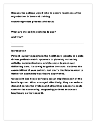Discuss the actions would take to ensure readiness of the
organization in terms of training
technology tools process and data?
What are the coding systems to use?
and why?
__________________________________________________________________
___________
Introduction
Patient journey mapping in the healthcare industry is a data-
driven, patient-centric approach to planning marketing
activity, communications, and (to some degree) even
delivering care. It’s a way to gather the facts, discover the
expectations of your patient, and marry that info in order to
deliver an exemplary healthcare experience.
Outpatient and Clinic Services are an important part of the
health system. When managed effectively, they can reduce
demand across the system and streamline access to acute
care for the community, supporting patients to access
healthcare as they need it.
 