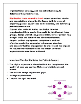 organisational strategy, and the patient journey, to
determine the priority areas.
Digitisation is not an end in itself – meeting patient needs,
and expectations should be the focus, both in terms of
improving patient experience and outcomes, and delivering
patient-centric care.
Engage with patients during the design process
to understand their needs. You could do this through focus
groups, design workshops, patient interviews or patient ‘tag
alongs’. Once the solution has been implemented,
support patient engagement components with an
effective marketing campaign to increase adoption;
and consider further engagement to understand the impact
on the patient experience and the extent to which
improvements have been achieved.
Important Tips for Digitizing the Patient Journey
1. The digital experience should reflect and complement the
quality of care you provide Make your digital outreach
human.
2. Use data to bridge experience gaps.
3. Manage expectations.
4. Choose the right solutions.
 