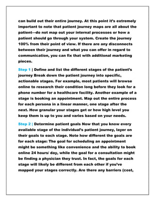 can build out their entire journey. At this point it’s extremely
important to note that patient journey maps are all about the
patient—do not map out your internal processes or how a
patient should go through your system. Create the journey
100% from their point of view. If there are any disconnects
between their journey and what you can offer in regard to
communication, you can fix that with additional marketing
pieces.
Step 1 | Define and list the different stages of the patient’s
journey Break down the patient journey into specific,
actionable stages. For example, most patients will browse
online to research their condition long before they look for a
phone number for a healthcare facility. Another example of a
stage is booking an appointment. Map out the entire process
for each persona in a linear manner, one stage after the
next. How granular your stages get or how high level you
keep them is up to you and varies based on your needs.
Step 2 | Determine patient goals Now that you know every
available stage of the individual’s patient journey, layer on
their goals to each stage. Note how different the goals are
for each stage: The goal for scheduling an appointment
might be something like convenience and the ability to book
online 24 hours/ day, while the goal for a consultation might
be finding a physician they trust. In fact, the goals for each
stage will likely be different from each other if you’ve
mapped your stages correctly. Are there any barriers (cost,
 