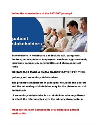 define the stakeholders of the PATIENT journey?
Stakeholders in healthcare can include ALL caregivers,
doctors, nurses, unions, employees, employers, government,
insurance companies, communities and pharmaceutical
firms
WE CAN ALSO MAKE A SMALL CLASSIFICATION FOR THEM
primary and secondary stakeholders.
The primary stakeholders in a hospital would be the doctors
and the secondary stakeholders may be the pharmaceutical
companies.
A secondary stakeholder is a stakeholder who may disrupt
or affect the relationships with the primary stakeholders.
What are the main components of a digitalized patient
medical file
 