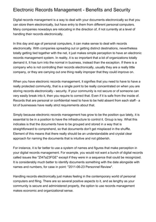 Electronic Records Management - Benefits and Security

Digital records management is a way to deal with your documents electronically so that you
can store them electronically, but have entry to them from different personal computers.
Many companies nowadays are relocating in the direction of, if not currently at a level of
handling their records electronically.


In this day and age of personal computers, it can make sense to deal with records
electronically. With companies spreading out or getting distinct destinations, nevertheless
totally getting tied together with the net, it just makes simple perception to have an electronic
records management system. In reality, it is so important that a lot of organizations totally
demand it, It has turn into the normal in business, instead than the exception. If there is a
company who is not controlling their records electronically, usually they are a really little
company, or they are carrying out one thing really improper that they could improve on.


When you have electronic records management, it signifies that you need to have to have a
really protected community, that is a single point to be really concentrated on when you are
storing records electronically - security. If your community is not secure or of someone can
very easily break into it, then you require to correct that. Even if it is safe from the inside of.
Records that are personal or confidential need to have to be held absent from each staff - a
lot of businesses have really strict requirements about that.


Simply because electronic records management has grow to be the position quo lately, it is
essential to be in a position to have the infrastructure to control it. Group is key. What this
indicates is that the documents have to be grouped and stored in a way that is
straightforward to comprehend, so that documents don't get misplaced in the shuffle.
Element of this means that there really should be an understandable and crystal clear
approach for naming the documents that is intuitive and not gibberish.


For instance, it is far better to use a system of names and figures that make perception in
your digital records management. For example, you would not want a bunch of digital records
called issues like "ZI47a23FGE" except if they were in a sequence that could be recognized.
It is considerably much better to identify documents something with the date alongside with
names and numbers, for case in point: "2011-06-23 Personnel Review".


Handling records electronically just makes feeling in the contemporary world of personal
computers and filing. There are so several positive aspects to it, and as lengthy as your
community is secure and administered properly, the option to use records management
makes economic and organizational sense.
 