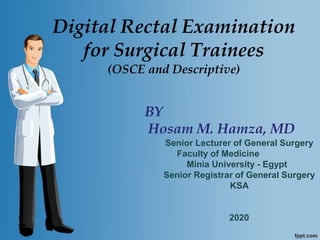 Digital Rectal Examination
for Surgical Trainees
(OSCE and Descriptive)
BY
Hosam M. Hamza, MD
Senior Lecturer of General Surgery
Faculty of Medicine
Minia University - Egypt
Senior Registrar of General Surgery
KSA
2020
 