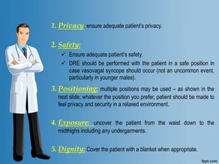 1. Privacy: ensure adequate patient’s privacy.
2. Safety:
 Ensure adequate patient’s safety.
 DRE should be performed with the patient in a safe position in
case vasovagal syncope should occur (not an uncommon event,
particularly in younger males).L
1. L
2. ::
3. Positioning: multiple positions may be used – as shown in the
next slide; whatever the position you prefer, patient should be made to
feel privacy and security in a relaxed environment.
4. Exposure: uncover the patient from the waist down to the
midthighs including any undergarments.
5. Dignity: Cover the patient with a blanket when appropriate.
 