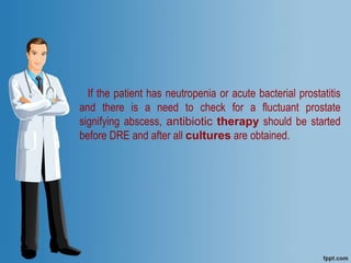 If the patient has neutropenia or acute bacterial prostatitis
and there is a need to check for a fluctuant prostate
signifying abscess, antibiotic therapy should be started
before DRE and after all cultures are obtained.
 