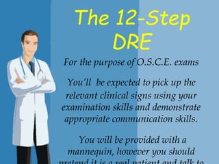 The 12-Step
DRE
For the purpose of O.S.C.E. exams
You’ll be expected to pick up the
relevant clinical signs using your
examination skills and demonstrate
appropriate communication skills.
You will be provided with a
mannequin, however you should
 