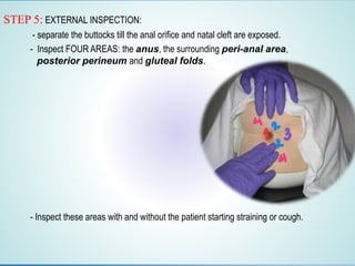 STEP 5: EXTERNAL INSPECTION:
- separate the buttocks till the anal orifice and natal cleft are exposed.
- Inspect FOUR AREAS: the anus, the surrounding peri-anal area,
posterior perineum and gluteal folds.
- Inspect these areas with and without the patient starting straining or cough.
 