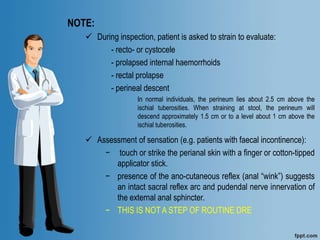 NOTE:
 During inspection, patient is asked to strain to evaluate:
- recto- or cystocele
- prolapsed internal haemorrhoids
- rectal prolapse
- perineal descent
In normal individuals, the perineum lies about 2.5 cm above the
ischial tuberosities. When straining at stool, the perineum will
descend approximately 1.5 cm or to a level about 1 cm above the
ischial tuberosities.
 Assessment of sensation (e.g. patients with faecal incontinence):
− touch or strike the perianal skin with a finger or cotton-tipped
applicator stick.
− presence of the ano-cutaneous reflex (anal “wink”) suggests
an intact sacral reflex arc and pudendal nerve innervation of
the external anal sphincter.
− THIS IS NOT A STEP OF ROUTINE DRE
 