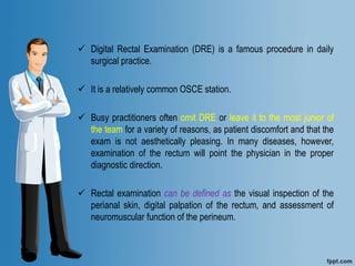  Digital Rectal Examination (DRE) is a famous procedure in daily
surgical practice.
 It is a relatively common OSCE station.
 Busy practitioners often omit DRE or leave it to the most junior of
the team for a variety of reasons, as patient discomfort and that the
exam is not aesthetically pleasing. In many diseases, however,
examination of the rectum will point the physician in the proper
diagnostic direction.
 Rectal examination can be defined as the visual inspection of the
perianal skin, digital palpation of the rectum, and assessment of
neuromuscular function of the perineum.
 