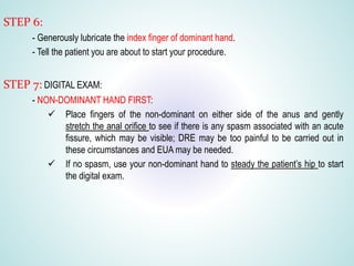 STEP 6:
- Generously lubricate the index finger of dominant hand.
- Tell the patient you are about to start your procedure.
STEP 7: DIGITAL EXAM:
- NON-DOMINANT HAND FIRST:
 Place fingers of the non-dominant on either side of the anus and gently
stretch the anal orifice to see if there is any spasm associated with an acute
fissure, which may be visible; DRE may be too painful to be carried out in
these circumstances and EUA may be needed.
 If no spasm, use your non-dominant hand to steady the patient’s hip to start
the digital exam.
 