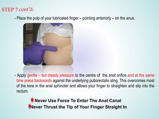 STEP 7 cont’d:
- Place the pulp of your lubricated finger – pointing anteriorly – on the anus.
- Apply gentle – but steady pressure to the centre of the anal orifice and at the same
time press backwards against the underlying puborectalis sling. This overcomes most
of the tone in the anal sphincter and allows your finger to straighten and slip into the
rectum.
Never Use Force To Enter The Anal Canal
Never Thrust the Tip of Your Finger Straight In
 