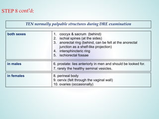 STEP 8 cont’d:
TEN normally palpable structures during DRE examination
both sexes 1. coccyx & sacrum (behind)
2. ischial spines (at the sides)
3. anorectal ring (behind, can be felt at the anorectal
junction as a shelf-like projection)
4. intersphincteric ring
5. ischiorectal fossae
in males 6. prostate: lies anteriorly in men and should be looked for.
7. rarely the healthy seminal vesicles.
in females 8. perineal body
9. cervix (felt through the vaginal wall)
10. ovaries (occasionally)
 