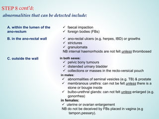 STEP 8 cont’d:
abnormalities that can be detected include:
A. within the lumen of the
ano-rectum
 faecal impaction
 foreign bodies (FBs)
B. in the ano-rectal wall  ano-rectal ulcers (e.g. herpes, IBD) or growths
 strictures
 granulomata
NB internal haemorrhoids are not felt unless thrombosed
C. outside the wall in both sexes:
 pelvic bony tumours
 distended urinary bladder
 collections or masses in the recto-versical pouch
in males:
 abnormalities of seminal vesicles (e.g. TB) & prostate
 membranous urethra: can not be felt unless there is a
stone or bougie inside
 bulbo-urethral glands: can not felt unless enlarged (e.g.
gonorrhea)
in females:
 uterine or ovarian enlargement
NB do not be deceived by FBs placed in vagina (e.g
tampon,pessary).
 