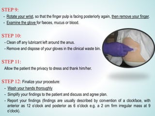 STEP 9:
- Rotate your wrist, so that the finger pulp is facing posteriorly again, then remove your finger.
- Examine the glove for faeces, mucus or blood.
STEP 10:
- Clean off any lubricant left around the anus.
- Remove and dispose of your gloves in the clinical waste bin.
STEP 11:
Allow the patient the privacy to dress and thank him/her.
STEP 12: Finalize your procedure:
- Wash your hands thoroughly
- Simplify your findings to the patient and discuss and agree plan.
- Report your findings (findings are usually described by convention of a clockface, with
anterior as 12 o’clock and posterior as 6 o’clock e.g. a 2 cm firm irregular mass at 9
o’clock).
 