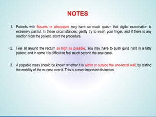 1. Patients with fissures or abscesses may have so much spasm that digital examination is
extremely painful. In these circumstances, gently try to insert your finger, and if there is any
reaction from the patient, abort the procedure.
2. Feel all around the rectum as high as possible. You may have to push quite hard in a fatty
patient, and in some it is difficult to feel much beyond the anal canal.
3. A palpable mass should be known whether it is within or outside the ano-rectal wall, by testing
the mobility of the mucosa over it. This is a most important distinction.
NOTES
 