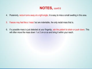 1. F
2. F
3. F
4. Posteriorly, rectum turns away at a right-angle, it is easy to miss a small swelling in this area.
5. Faeces may feel like a ‘mass’ but are indentable, the only rectal mass that is.
6. If a possible mass is just detected at your fingertip, ask the patient to strain or push down. This
will often move the mass down 1 or 2 cm or so and bring it within your reach.
NOTES, cont’d
 