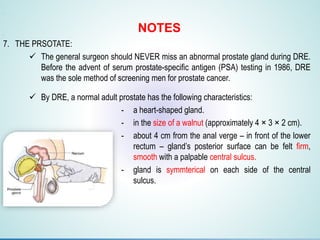 1.F
2.F
3.F
4.G
5.G
6.g
7. THE PRSOTATE:
 The general surgeon should NEVER miss an abnormal prostate gland during DRE.
Before the advent of serum prostate-specific antigen (PSA) testing in 1986, DRE
was the sole method of screening men for prostate cancer.
 By DRE, a normal adult prostate has the following characteristics:
- a heart-shaped gland.
- in the size of a walnut (approximately 4 × 3 × 2 cm).
- about 4 cm from the anal verge – in front of the lower
rectum – gland’s posterior surface can be felt firm,
smooth with a palpable central sulcus.
- gland is symmterical on each side of the central
sulcus.
NOTES
 