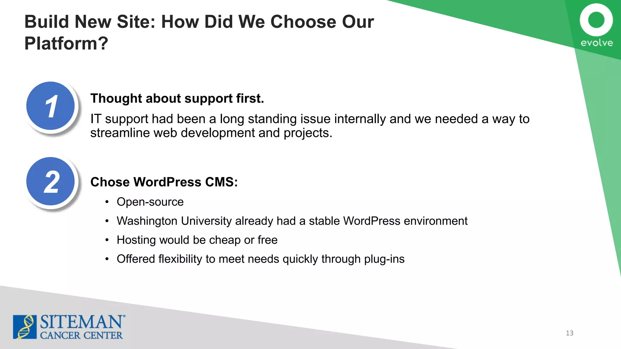 13
Build New Site: How Did We Choose Our
Platform?
Thought about support first.
IT support had been a long standing issue internally and we needed a way to
streamline web development and projects.
Chose WordPress CMS:
• Open-source
• Washington University already had a stable WordPress environment
• Hosting would be cheap or free
• Offered flexibility to meet needs quickly through plug-ins
1
2
 
