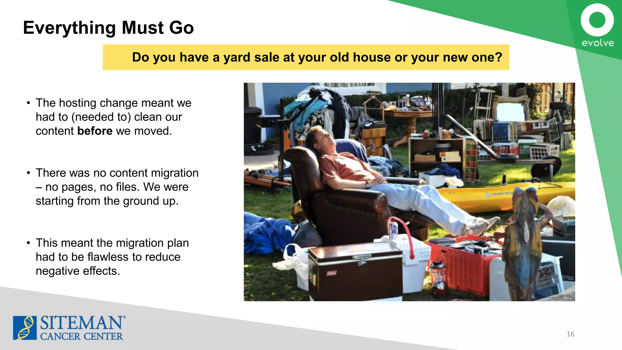 Everything Must Go
16
• The hosting change meant we
had to (needed to) clean our
content before we moved.
• There was no content migration
– no pages, no files. We were
starting from the ground up.
• This meant the migration plan
had to be flawless to reduce
negative effects.
Do you have a yard sale at your old house or your new one?
 