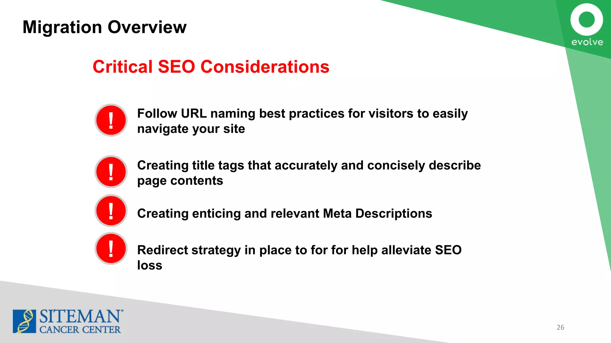 Critical SEO Considerations
Follow URL naming best practices for visitors to easily
navigate your site
Creating title tags that accurately and concisely describe
page contents
Creating enticing and relevant Meta Descriptions
Redirect strategy in place to for for help alleviate SEO
loss
Migration Overview
26
!
!
!
!
 