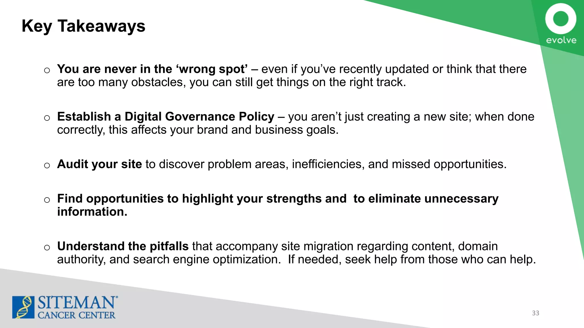 Key Takeaways
33
o You are never in the ‘wrong spot’ – even if you’ve recently updated or think that there
are too many obstacles, you can still get things on the right track.
o Establish a Digital Governance Policy – you aren’t just creating a new site; when done
correctly, this affects your brand and business goals.
o Audit your site to discover problem areas, inefficiencies, and missed opportunities.
o Find opportunities to highlight your strengths and to eliminate unnecessary
information.
o Understand the pitfalls that accompany site migration regarding content, domain
authority, and search engine optimization. If needed, seek help from those who can help.
 