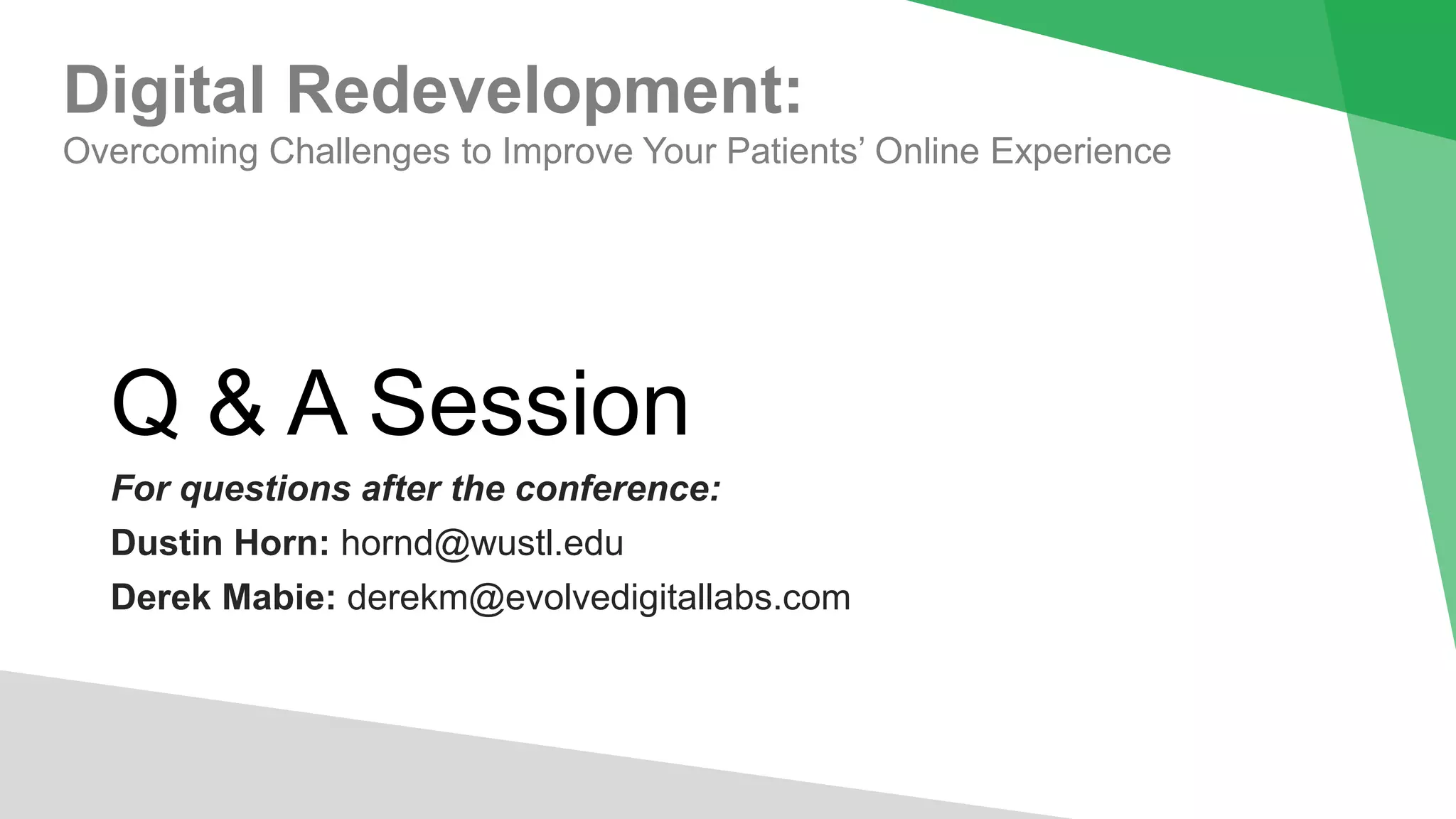 Q & A Session
For questions after the conference:
Dustin Horn: hornd@wustl.edu
Derek Mabie: derekm@evolvedigitallabs.com
Digital Redevelopment:
Overcoming Challenges to Improve Your Patients’ Online Experience
 