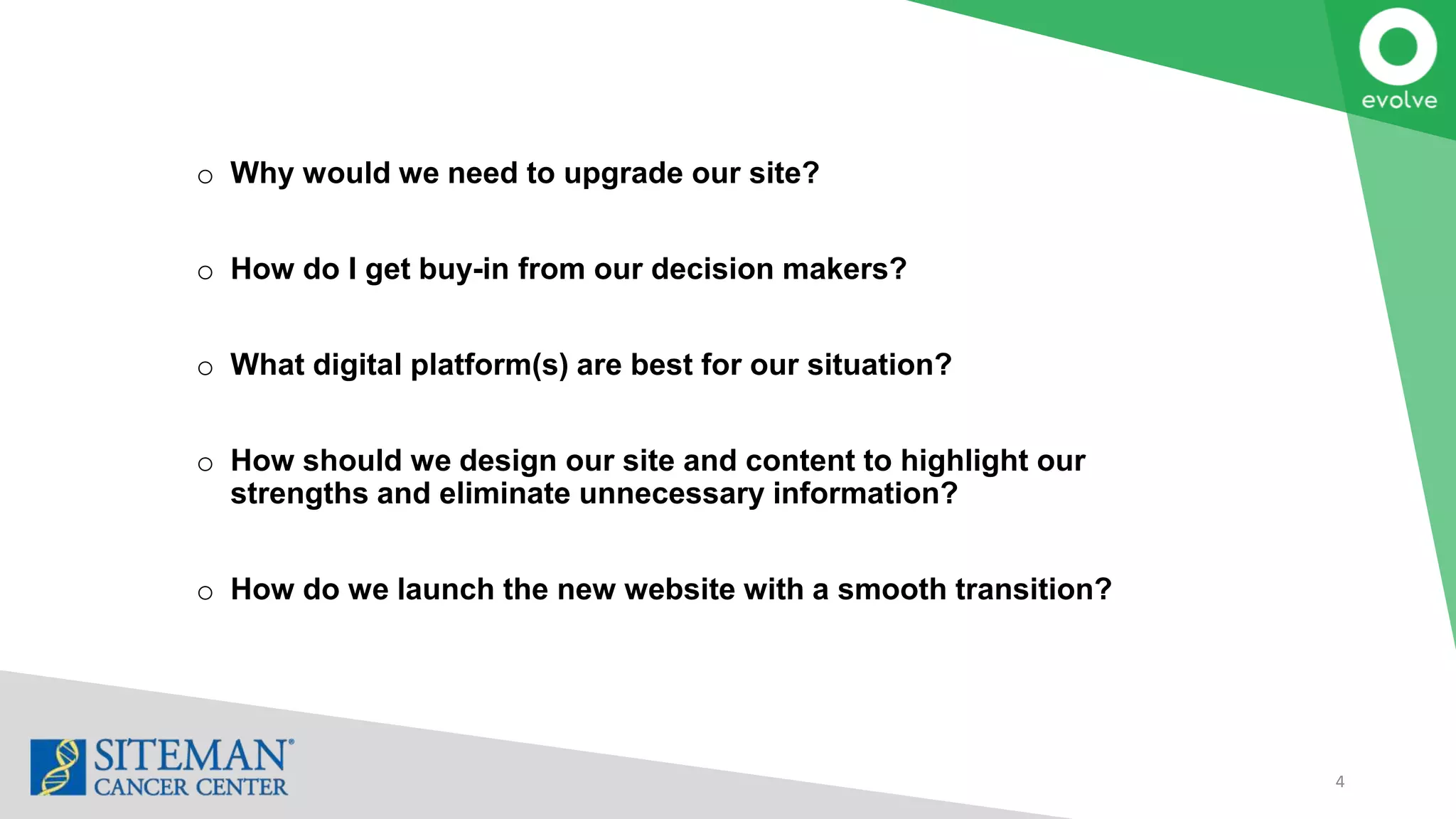 4
o Why would we need to upgrade our site?
o How do I get buy-in from our decision makers?
o What digital platform(s) are best for our situation?
o How should we design our site and content to highlight our
strengths and eliminate unnecessary information?
o How do we launch the new website with a smooth transition?
 