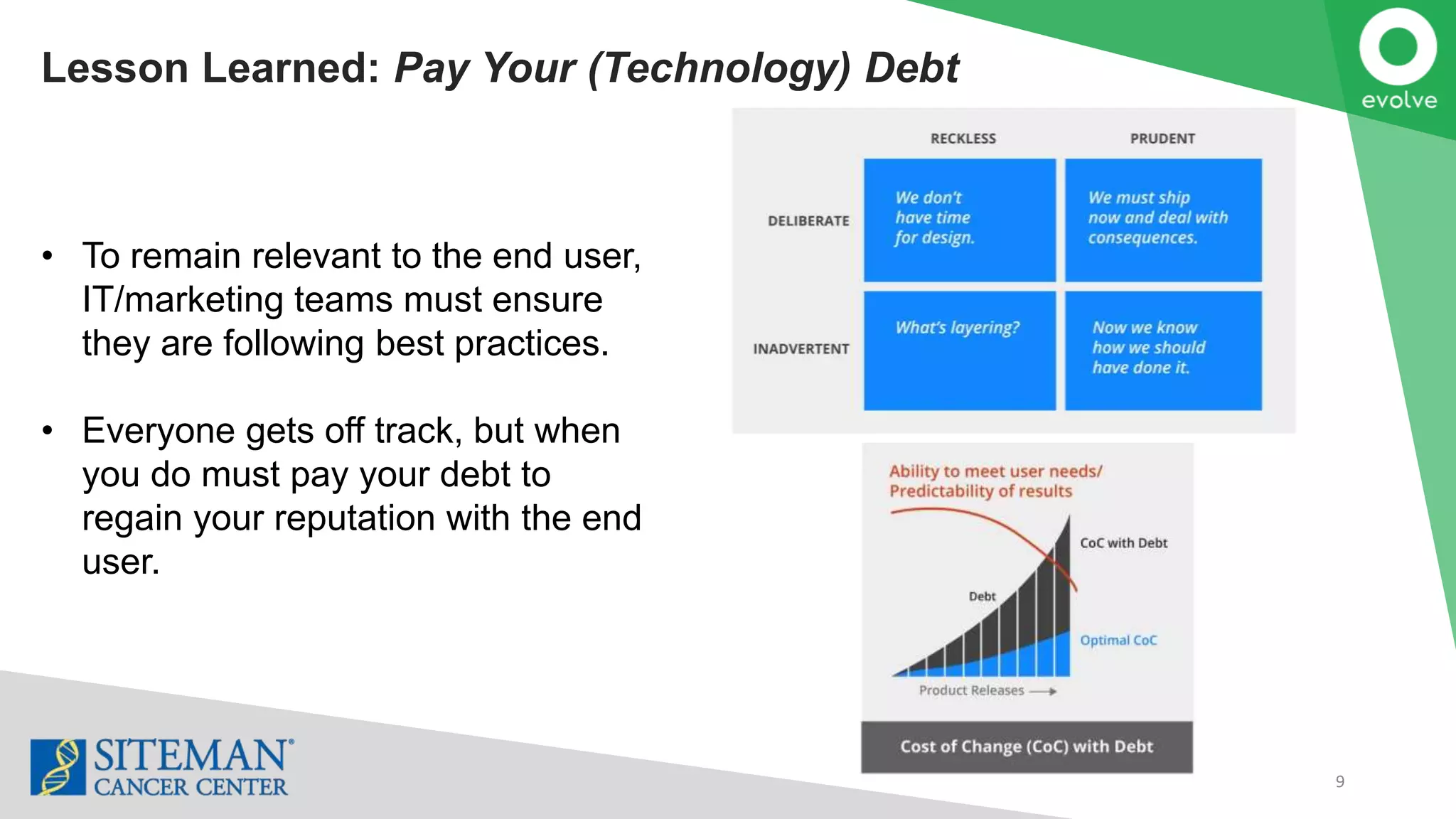 Lesson Learned: Pay Your (Technology) Debt
9
• To remain relevant to the end user,
IT/marketing teams must ensure
they are following best practices.
• Everyone gets off track, but when
you do must pay your debt to
regain your reputation with the end
user.
 