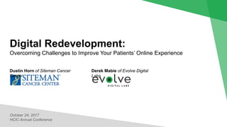 Digital Redevelopment:
Overcoming Challenges to Improve Your Patients’ Online Experience
October 24, 2017
HCIC Annual Conference
Derek Mabie of Evolve Digital
Labs
Dustin Horn of Siteman Cancer
Center
 