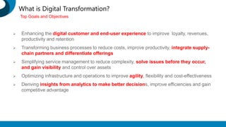 What is Digital Transformation?
 Enhancing the digital customer and end-user experience to improve loyalty, revenues,
productivity and retention
 Transforming business processes to reduce costs, improve productivity, integrate supply-
chain partners and differentiate offerings
 Simplifying service management to reduce complexity, solve issues before they occur,
and gain visibility and control over assets
 Optimizing infrastructure and operations to improve agility, flexibility and cost-effectiveness
 Deriving insights from analytics to make better decisions, improve efficiencies and gain
competitive advantage
Top Goals and Objectives
 