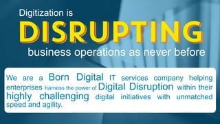 Digitization is
business operations as never before
We are a Born Digital IT services company helping
enterprises harness the power of Digital Disruption within their
highly challenging digital initiatives with unmatched
speed and agility.
 