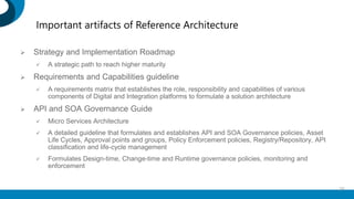 Important artifacts of Reference Architecture
 Strategy and Implementation Roadmap
 A strategic path to reach higher maturity
 Requirements and Capabilities guideline
 A requirements matrix that establishes the role, responsibility and capabilities of various
components of Digital and Integration platforms to formulate a solution architecture
 API and SOA Governance Guide
 Micro Services Architecture
 A detailed guideline that formulates and establishes API and SOA Governance policies, Asset
Life Cycles, Approval points and groups, Policy Enforcement policies, Registry/Repository, API
classification and life-cycle management
 Formulates Design-time, Change-time and Runtime governance policies, monitoring and
enforcement
28
 