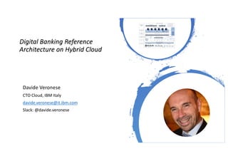 Digital Banking Reference
Architecture on Hybrid Cloud
HYBRID CLOUD FOUNDATION
PUBLIC CLOUDPRIVATE CLOUD DEDICATED CLOUD
ON PREMISE OFF PREMISE
TRADITIONAL
APPS
MODERNIZED APPLICATIONS
INTEGRATION AND APIs
API Composition Events Data SynchronisationConnectivity
Reusable services
DIGITAL SERVICES FOUNDATION
Digital Agility
Fabric
Automation
Fabric
Data Fabric
{ } { } { } { } { } { }
DATA SYSTEMS LANDSCAPE
3rd-Party
Banking
Solution APIs
SYSTEMS OF ENGAGEMENTS
External Channels
Partner & Ecosystem
Mobile Internet Kiosk White-label OfferingsBranch ATM
Internal
CRM Credit DWP
CLOUD-READY
OPERATING
MODEL
Automation
DevOps
Architecture &
Governance
Identity & Access
Mgnt
Security &
Compliance
CONTAINERS
Multi Cloud Management
IaaS CaaS PaaS IaaS CaaS PaaS
Legacy
IaaS CaaS PaaS SaaS
Davide Veronese
CTO Cloud, IBM Italy
davide.veronese@it.ibm.com
Slack: @davide.veronese
 