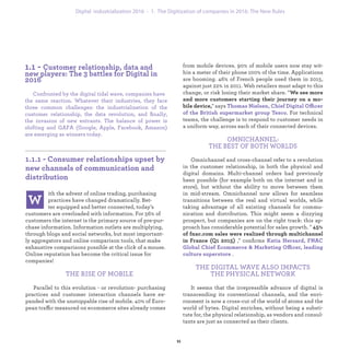 ith the advent of online trading, purchasing
practices have changed dramatically. Bet-
ter equipped and better connected, today’s
customers are overloaded with information. For 56% of
customers the internet is the primary source of pre-pur-
chase information. Information outlets are multiplying,
through blogs and social networks, but most important-
ly aggregators and online comparison tools, that make
exhaustive comparisons possible at the click of a mouse.
Online reputation has become the critical issue for
companies!
THE RISE OF MOBILE
Parallel to this evolution - or revolution- purchasing
practices and customer interaction channels have ex-
panded with the unstoppable rise of mobile. 40% of Euro-
pean traffic measured on ecommerce sites already comes
from mobile devices. 90% of mobile users now stay wit-
hin a meter of their phone 100% of the time. Applications
are booming. 46% of French people used them in 2015,
against just 22% in 2011. Web retailers must adapt to this
change, or risk losing their market share. "
" says ffi
. For technical
teams, the challenge is to respond to customer needs in
a uniform way, across each of their connected devices.
OMNICHANNEL:
THE BEST OF BOTH WORLDS
Omnichannel and cross-channel refer to a revolution
in the customer relationship, in both the physical and
digital domains. Multi-channel orders had previously
been possible (for example both on the internet and in
store), but without the ability to move between them
in mid-stream. Omnichannel now allows for seamless
transitions between the real and virtual worlds, while
taking advantage of all existing channels for commu-
nication and distribution. This might seem a dizzying
prospect, but companies are on the right track: this ap-
proach has considerable potential for sales growth. "
," conﬁrms
ffi
.
THE DIGITAL WAVE ALSO IMPACTS
THE PHYSICAL NETWORK
It seems that the irrepressible advance of digital is
transcending its conventional channels, and the envi-
ronment is now a cross-cut of the world of atoms and the
world of bytes. Digital enriches, without being a substi-
tute for, the physical relationship, as vendors and consul-
tants are just as connected as their clients.
Confronted by the digital tidal wave, companies have
the same reaction. Whatever their industries, they face
three common challenges: the industrialization of the
customer relationship, the data revolution, and ﬁinally,
the invasion of new entrants. The balance of power is
shifting and GAFA (Google, Apple, Facebook, Amazon)
are emerging as winners today.
industrialization 1. The Digitization of companies in 2016: The New Rules
 