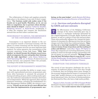 ”, extols
.
he effervescence of the ﬂedgling Californian
startups of the 2000s eventually gave way in
2016 to a multipolar landscape dominated by
the 4 digital behemoths of Google, Apple, Facebook and
Amazon, as well as a nebula of start-ups and pure plays.
These sites profoundly inﬂuence the commercial expec-
tations of consumers by offering services that are faster,
cheaper and often better than traditional players. “
”, notes
. Big companies are not fooling themselves, and are
looking to stand out through strategic partnerships with
the two giants, in a win-win rationale. “
, argues
J
.
DISRUPTION: THE ENFANTS TERRIBLES
The arrival of new disruptors challenges the core bu-
sinesses of traditional players. Even more than Google
or Facebook, they are bringing about great changes in
the economy: keeping physical assets to a minimum ( the
‘asset light’ model), pressure on the margins due to re-
duced operational costs, the threat of disintermediation,
(as illustrated by Uber, who have a high media proﬁle)...
developed a business model that reduces hidden costsfor
the customer: “
The collaboration of clients and suppliers primarily
takes place in the absence of any risk of direct compe-
tition. “
”, explains
. Incidentally, it
is often the company that conquers the distribution
network that can best collect customer data.
FROM PRODUCT TO SERVICE, THE IMPORTANCE
OF THE CUSTOMER EXPERIENCE
Consumption is an important element in the cur-
rent transition towards a functional economy, with the
advent of content streaming and the sharing economy.
For today’s customers services are more important than
products. For online operators, the customization of the
customer experience brings high hopes. “
”, notes
ffi Products have now
become services, and companies follow this principle,
according to the model ‘X as a service’.
THE ADVENT OF PROGRAMMATIC MARKETING
User data also provides the ability to target consu-
mers with unprecedented precision: programmatic plat-
forms allow businesses to automate the processes of
buying and selling ad space, while avoiding media agen-
cies, the traditional intermediaries between advertisers
and ad departments. While this approach often requires
expensive investment, including the establishment of a
Data Management Platform (DMP), the solution is pro-
mising: “ ffi
industrialization 1. The Digitization of companies in 2016: The New Rules
 