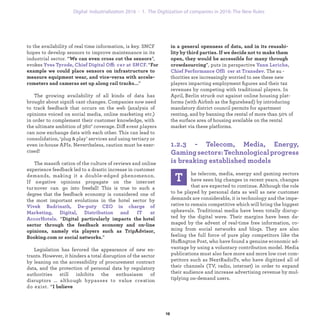 to the availability of real time information, is key. SNCF
hopes to develop sensors to improve maintenance in its
industrial sector. “We can even cross cut the sensors”,
evokes Yves Tyrode, Chief Digital Offi cer at SNCF. “For
example we could place sensors on infrastructure to
measure equipment wear, and vice-versa with accele-
rometers and cameras set up along rail tracks...”
The growing availability of all kinds of data has
brought about signiﬁ cant changes. Companies now need
to track feedback that occurs on the web (analysis of
opinions voiced on social media, online marketing etc.)
in order to complement their customer knowledge, with
the ultimate ambition of 360° coverage. Diff erent players
can now exchange data with each other. This can lead to
consolidation, ‘plug & play’ services and using tertiary or
even in-house APIs. Nevertheless, caution must be exer-
cised!
The massiﬁ cation of the culture of reviews and online
experience feedback led to a drastic increase in customer
demands, making it a double-edged phenomenon.
If negative opinions propagate on the internet
turnover can go into freefall! This is true to such a
degree that the feedback economy is considered one of
the most important evolutions in the hotel sector by
Vivek Badrinath, De-puty CEO in charge of
Marketing, Digital, Distribution and IT at
AccorHotels. “Digital particularly impacts the hotel
sector through the feedback economy and on-line
opinions, namely via players such as TripAdvisor,
Booking.com or social networks.”
Legislation has favored the appearance of new en-
trants. However, it hinders a total disruption of the sector
by leaning on the accessibility of procurement contract
data, and the protection of personal data by regulatory
authorities still inhibits the enthusiasm of
disruptors ... although bypasses to value creation
do exist. “I believe
T
he telecom, media, energy and gaming sectors
have seen big changes in recent years, changes
that are expected to continue. Although the role
to be played by personal data as well as new customer
demands are considerable, it is technology and the impe-
rative to remain competitive which will bring the biggest
upheavals. Traditional media have been totally disrup-
ted by the digital wave. Their margins have been da-
maged by the advent of real-time free information, co-
ming from social networks and blogs. They are also
feeling the full force of pure play competitors like the
Huffington Post, who have found a genuine economic ad-
vantage by using a voluntary contribution model. Media
publications must also face more and more low cost com-
petitors such as NextRadioTv, who have digitized all of
their channels (TV, radio, internet) in order to expand
their audience and increase advertising revenue by mul-
tiplying on-demand users.
in a general openness of data, and in its reusabi-
lity by third parties. If we decide not to make them
open, they would be accessible for many through
crowdsourcing”, puts in perspective Yann Leriche,
Chief Performance Offi cer at Transdev. The au -
thorities are increasingly worried to see these new
players impacting employment ﬁgures and their tax
revenues by competing with traditional players. In
April, Berlin struck out against online housing plat-
forms (with Airbnb as the ﬁgurehead) by introducing
mandatory district council permits for apartment
renting, and by banning the rental of more than 50% of
the surface area of housing available on the rental
market via these platforms.
1.2.3 - Telecom, Media, Energy,
Gamingsectors:Technologicalprogress
is breaking established models
industrialization 1. The Digitization of companies in 2016: The New Rules
 