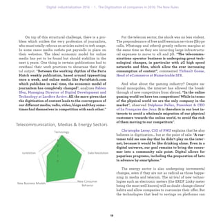 For the telecom sector, the shock was no less violent.
The preponderance of free and freemium services (Skype
calls, Whatsapp and others) greatly reduces margins at
the same time as they are incurring large infrastructu-
ral expenses to move to 4G and 5G. “The telecommu-
nications operator business is undergoing great tech-
nological changes, in particular with 4G high speed
networks and ﬁbre, which allow the ever increasing
consumption of content”, commented Thibault Gosse,
Head of eCommerce at Numericable SFR.
And what about the gaming industry? Despite na-
tional monopolies, the internet has allowed the break-
through of new competitors from abroad. “In the online
gaming world we have ten competitors! While in terms
of the physical world we are the only company in the
market”, observed Stéphane Pallez, President & CEO
of La Française des Jeux: It is therefore in our best in-
terests to avoid a wholesale migration of our physical
customers towards the online world, to avoid the risk
of them moving to our competitors”.
Christophe Leray, CIO of PMU explains that he also
believes in digitization… but at the point of sale: “A cus-
tomer told me one day that he didn’t play on the inter-
net, because it would be like drinking alone. Even in a
digital universe, our goal remains to bring the consu-
mer into a community sale point. Digital allows for
paperless programs, including the preparation of bets
in advance by smartphone.”
The energy sector is also undergoing incremental
changes, even if they are not as radical as those happe-
ning in media and telecom. The arrival of new techno-
logies such as electronic meters (the ERDF Linky meter
being the most well known) will no doubt change clients’
habits and allow companies to customize their offer. But
the technologies that lead to savings on platforms can
On top of this structural challenge, there is a pro-
blem which strikes the very profession of journalists,
who must totally refocus on articles suited to web usage.
In some cases media outlets put paywalls in place on
their websites. The ideal economic model for online
media has yet to be found but should stabilize in the
next 5 years. One thing is certain: publications had to
overhaul their work practices to showcase their digi-
tal output. “Between the working rhythm of the Paris
Match weekly publication, based around typesetting
once a week, and online media like ParisMatch.com
which publishes in real time, the economic model of
journalism has completely changed”, analyzes Fabien
Sfez, Managing Director of Digital Development and
Technology at Lardère Active. All the more given that
the digitization of content leads to the convergence of
our different media; radio, video, blogs and they some-
times ﬁnd themselves in competition with each other.”
industrialization 1. The Digitization of companies in 2016: The New Rules
 