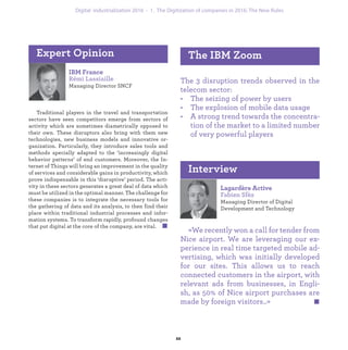 IBM France
Rémi Lassiaille
Managing Director SNCF
Traditional players in the travel and transportation
sectors have seen competitors emerge from sectors of
activity which are sometimes diametrically opposed to
their own. These disruptors also bring with them new
technologies, new business models and innovative or-
ganization. Particularly, they introduce sales tools and
methods specially adapted to the ‘increasingly digital
behavior patterns’ of end customers. Moreover, the In-
ternet of Things will bring an improvement in the quality
of services and considerable gains in productivity, which
prove indispensable in this ‘disruptive’ period. The acti-
vity in these sectors generates a great deal of data which
must be utilized in the optimal manner. The challenge for
these companies is to integrate the necessary tools for
the gathering of data and its analysis, to then find their
place within traditional industrial processes and infor-
mation systems. To transform rapidly, profound changes
that put digital at the core of the company, are vital.
Expert Opinion
The 3 disruption trends observed in the
telecom sector:
• The seizing of power by users
• The explosion of mobile data usage
• A strong trend towards the concentra-
tion of the market to a limited number
of very powerful players
The IBM Zoom
Lagardère Active
Fabien Sfèz
Managing Director of Digital
Development and Technology
«We recently won a call for tender from
Nice airport. We are leveraging our ex-
perience in real time targeted mobile ad-
vertising, which was initially developed
for our sites. This allows us to reach
connected customers in the airport, with
relevant ads from businesses, in Engli-
sh, as 50% of Nice airport purchases are
made by foreign visitors..»
Interview
industrialization 1. The Digitization of companies in 2016: The New Rules
 