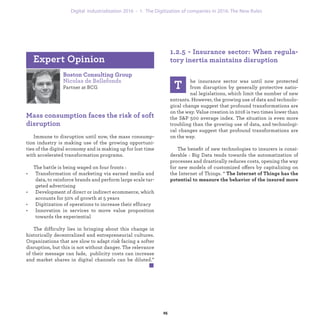 Boston Consulting Group
Nicolas de Bellefonds
Partner at BCG
Mass consumption faces the risk of soft
disruption
Immune to disruption until now, the mass consump-
tion industry is making use of the growing opportuni-
ties of the digital economy and is making up for lost time
with accelerated transformation programs.
The battle is being waged on four fronts :
• Transformation of marketing via earned media and
data, to reinforce brands and perform large scale tar-
geted advertising
• Development of direct or indirect ecommerce, which
accounts for 50% of growth at 5 years
• Digitization of operations to increase their efficacy
• Innovation in services to move value proposition
towards the experiential
The difficulty lies in bringing about this change in
historically decentralized and entrepreneurial cultures.
Organizations that are slow to adapt risk facing a softer
disruption, but this is not without danger. The relevance
of their message can fade, publicity costs can increase
and market shares in digital channels can be diluted.”
Expert Opinion
1.2.5 - Insurance sector: When regula-
tory inertia maintains disruption
T
he insurance sector was until now protected
from disruption by generally protective natio-
nal legislations, which limit the number of new
entrants. However, the growing use of data and technolo-
gical change suggest that profound transformations are
on the way. Value creation in 2016 is two times lower than
the S&P 500 average index. The situation is even more
troubling than the growing use of data, and technologi-
cal changes suggest that profound transformations are
on the way.
The beneﬁt of new technologies to insurers is consi-
derable : Big Data tends towards the automatization of
processes and drastically reduces costs, opening the way
for new models of customized offers by capitalizing on
the Internet of Things. “ The Internet of Things has the
potential to measure the behavior of the insured more
industrialization 1. The Digitization of companies in 2016: The New Rules
 