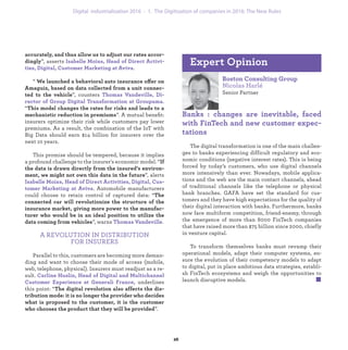 accurately, and thus allow us to adjust our rates accor-
dingly”, asserts Isabelle Moins, Head of Direct Activi-
ties, Digital, Customer Marketing at Aviva.
“ We launched a behavioral auto insurance offer on
Amaguiz, based on data collected from a unit connec-
ted to the vehicle”, counters Thomas Vandeville, Di-
rector of Group Digital Transformation at Groupama.
“This model changes the rates for risks and leads to a
mechanistic reduction in premiums”. A mutual beneﬁt:
insurers optimize their risk while customers pay lower
premiums. As a result, the combination of the IoT with
Big Data should earn $14 billion for insurers over the
next 10 years.
This promise should be tempered, because it implies
a profound challenge to the insurer's economic model. “If
the data is drawn directly from the insured’s environ-
ment, we might not own this data in the future”, alerts
Isabelle Moins, Head of Direct Activities, Digital, Cus-
tomer Marketing at Aviva. Automobile manufacturers
could choose to retain control of captured data: “The
connected car will revolutionize the structure of the
insurance market, giving more power to the manufac-
turer who would be in an ideal position to utilize the
data coming from vehicles”, warns Thomas Vandeville.
A REVOLUTION IN DISTRIBUTION
FOR INSURERS
Parallel to this, customers are becoming more deman-
ding and want to choose their mode of access (mobile,
web, telephone, physical). Insurers must readjust as a re-
sult. Carline Huslin, Head of Digital and Multichannel
Customer Experience at Generali France, underlines
this point: “The digital revolution also affects the dis-
tribution mode: it is no longer the provider who decides
what is proposed to the customer, it is the customer
who chooses the product that they will be provided”.
Boston Consulting Group
Nicolas Harlé
Senior Partner
Banks : changes are inevitable, faced
with FinTech and new customer expec-
tations
The digital transformation is one of the main challen-
ges to banks experiencing difficult regulatory and eco-
nomic conditions (negative interest rates). This is being
forced by today’s customers, who use digital channels
more intensively than ever. Nowadays, mobile applica-
tions and the web are the main contact channels, ahead
of traditional channels like the telephone or physical
bank branches. GAFA have set the standard for cus-
tomers and they have high expectations for the quality of
their digital interaction with banks. Furthermore, banks
now face multiform competition, friend-enemy, through
the emergence of more than 8000 FinTech companies
that have raised more than $75 billion since 2000, chiefly
in venture capital.
To transform themselves banks must revamp their
operational models, adapt their computer systems, en-
sure the evolution of their competency models to adapt
to digital, put in place ambitious data strategies, establi-
sh FinTech ecosystems and weigh the opportunities to
launch disruptive models.
Expert Opinion
industrialization 1. The Digitization of companies in 2016: The New Rules
 