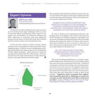 IBM France GBS
Vincent Daerden
Leading Banking and Insurance Sector
The players from the banking, finance and insurance
sectors are faced with major challenges which can only
be met with digital transformation. New usages by cus-
tomers, the consolidation of commercial margins and
ROE, reductions in structural costs...and regulatory
pressure forces them to rethink their back office internal
systems and put in place new technological tools.
To this end, the creation of online services, market
infrastructure or new payment solutions are their future
flagship projects. FinTechs are also establishing privile-
ged partnerships with large groups for the formulation
of their digital strategies. Lastly, they have embraced
emerging technologies like AI or Blockchain, which are
moving from the experimental phase towards industria-
lization, with major financial rewards in sight.
Expert Opinion
(for example Société Générale with Boursorama). The sec-
tor also foresees the dawn of disruptive technologies like
machine learning and blockchain, which will bring techni-
co-economic upheavals for banks.
MOBILE WILL SOON OVERTAKE THE
DESKTOP IN TERMS OF THE NUMBER OF
BANKING OPERATIONS PERFORMED
ONLINE (32% FOR MOBILE THROUGH APPS,
AGAINST 37% FOR THE WEB IN 2015)
As well as dealing with technological advances, the
banking sector must adapt to the arrival of new entrants.
On the frontline are FinTech companies, with lighter cost
structures, threatening traditional players who are already
dealing with a historical decline in interest rates over se-
veral years. FinTech are also in pursuit at each level of
their value chain, threatening the sector with a phenome-
non called ‘death by a thousand cuts’.
70% OF COMPLIANCE OFFICERS
INTERVIEWED BY IBM EXPECT TO
SEE GROWING REGULATORY
COMPLEXITY IN 2017
The work of banking establishments is further compli-
cated by legal issues. The financial crisis, the fight against
terrorism and money laundering, fiscal fraud... regulatory
constraints on banks are becoming more and more expen-
sive. And it’s not over, since 70% of compliance officers ex-
pect to see growing regulatory complexity in 20171. Ano-
ther heavy blow for banks: states are now forcing them to
share their data with authorities, in order to open up the
markets. “ Regulators chose to promote free competi-
tion, by pushing open data or obligating us to make our
customer account information accessible to third-party
providers”, analyzes Philippe Poirot, Director Develop-
ment Digital, Transformation & Quality at BPCE.
industrialization 1. The Digitization of companies in 2016: The New Rules
 
