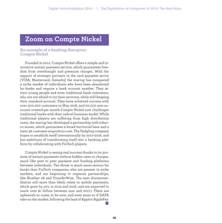 An example of a banking disruptor:
Compte Nickel
Founded in 2012, Compte Nickel offers a simple and in-
novative instant payment service, which guarantees free-
dom from overdraught and premium charges. With the
support of strategic partners in the card payment sector
(VISA, Mastercard, Gemalto) the startup has conquered
a niche market of individuals who have been abandoned
by banks and require a bank account number. They at-
tract young people and even traditional bank customers,
who are not afraid to try their services, while still keeping
their standard account. They have achieved success with
over 300,000 customers in May 2016, and 20,000 new ac-
counts created per month.Compte Nickel now challenges
traditional banks with their radical business model. While
traditional players are suffering from high distribution
costs, the startup has developed a partnership with tobac-
co stores, which guarantees a broad territorial base and a
mere 3€ customer acquisition cost. The fledgling company
hopes to establish itself internationally by 2017-2018, and
has ambitions of transforming itself into a banking plat-
form by collaborating with FinTech players.
Compte Nickel is seeing real success thanks to its pro-
mise of instant payments without hidden rates or charges,
much like peer to peer payment and funding platforms
between individuals. The threat is much more serious for
banks than FinTech companies, who are present in niche
markets, and are beginning to organize partnerships,
like Number 26 and TransferWise. The next disinterme-
diation will more than likely relate to mobile payments,
which grew by 40% in 2015 and 2016, and are expected to
reach over $1 billion between now and 2017.1 There are
upheavals to come, to be sure, and even more so if GAFA
take on the market, following the lead of Apple’s ApplePay.
Zoom on Compte Nickel
industrialization 1. The Digitization of companies in 2016: The New Rules
 