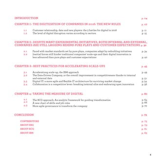 1 :
Customer relationship, data and new players: the 3 battles for digital in 2016 p.
The level of digital disruption varies according to sectors p.
2 :
Faced with market standards set by pure plays, companies adapt by redoubling initiatives p.
Inertial forces still hinder traditional companies' scale-ups and their digital innovation is
less advanced than pure plays and customer expectations p.
3 :
Accelerationg scale-up, the IBM approach p.
The Data-Driven Company, or the overall improvement in competitiveness thanks to internal
and external data p.
Digital IT: a more agile and ﬂexible IT architecture for surviving market change p.
Collaboration is a competitive lever: breaking internal silos and embracing open innovation p.
The BCG approach: An analytic framework for guiding transformation p.
A new chart of skills and job roles p.
More agile governance to transform the company p.
 