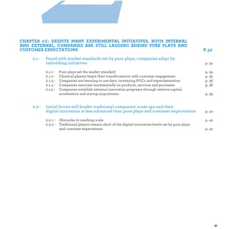 2 :
2.1 - Faced with market standards set by pure plays, companies adapt by
redoubling initiatives
2.1.1 - Pure plays set the market standard p.
2.1.2 - Classical players begin their transformation with customer engagement p.
2.1.3 - Companies are learning to use data: increasing POCs and experimentation p.
2.1.4 - Companies innovate incrementally on products, services and processes p.
2.1.5 - Companies establish external innovation programs through venture capital,
accelerators and startup acquisitions p.
2.2 - Initial forces still hinder traditional companies' scale-ups and their
digital innovation is less advanced than pure plays and customer expectations p.
2.2.1 - Obstacles to reaching scale p.
2.2.2 - Traditional players remain short of the digital innovation levels set by pure plays
and customer expectations p.
 