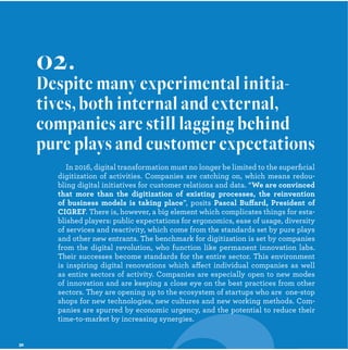 In 2016, digital transformation must no longer be limited to the superﬁcial
digitization of activities. Companies are catching on, which means redou-
bling digital initiatives for customer relations and data. “
”, posits ff
. There is, however, a big element which complicates things for esta-
blished players: public expectations for ergonomics, ease of usage, diversity
of services and reactivity, which come from the standards set by pure plays
and other new entrants. The benchmark for digitization is set by companies
from the digital revolution, who function like permanent innovation labs.
Their successes become standards for the entire sector. This environment
is inspiring digital renovations which affect individual companies as well
as entire sectors of activity. Companies are especially open to new modes
of innovation and are keeping a close eye on the best practices from other
sectors. They are opening up to the ecosystem of startups who are one-stop
shops for new technologies, new cultures and new working methods. Com-
panies are spurred by economic urgency, and the potential to reduce their
time-to-market by increasing synergies.
02.
Despite many experimental initia-
tives, both internal and external,
companies are still lagging behind
pure plays and customer expectations
p
 