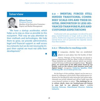 Member of the Executive Commitee -
Digital and Market Management
“We have a startup accelerator, which
helps us to stay as close as possible to this
ecosystem. That way we pay attention to
their methods and technologies. We help
them to grow, we provide administrative,
legal and financial support as well access
to a network, but we do not necessarily im-
pact their capital: we must not stifle their
development.”
Confronted with new paradigms introduced by pure
plays, trusted formulas no longer work as well as they
used to. Traditional companies are hindered by internal
inertial forces and are generally less digitally mature
than their markets.
ll companies, whether they are established
players or pure plays, face the burden of their
history. Vestiges of this heritage are found in
internal organization and are often a source of friction.
These obstacles are chieﬂy cultural, which can involve
a clash between traditional and digital teams. “
ffi
, recognizes
Offi .
At the heart of this problem, digital can be seen as a
threat by colleagues, particularly when performance in-
dicators for the physical sales networks and online sales
channels are poorly indexed and reﬂ ect badly upon the
cross-channel systems in place. “
. ”, conﬁides
s
industrialization .
 