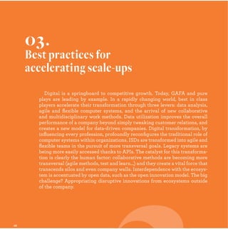 Digital is a springboard to competitive growth. Today, GAFA and pure
plays are leading by example. In a rapidly changing world, best in class
players accelerate their transformation through three levers: data analysis,
agile and ﬂexible computer systems, and the arrival of new collaborative
and multidisciplinary work methods. Data utilization improves the overall
performance of a company beyond simply tweaking customer relations, and
creates a new model for data-driven companies. Digital transformation, by
inﬂuencing every profession, profoundly reconﬁgures the traditional role of
computer systems within organizations. ISDs are transformed into agile and
ﬂexible teams in the pursuit of more transversal goals. Legacy systems are
being more easily accessed thanks to APIs. The catalyst for this transforma-
tion is clearly the human factor: collaborative methods are becoming more
transversal (agile methods, test and learn…) and they create a vital force that
transcends silos and even company walls. Interdependence with the ecosys-
tem is accentuated by open data, such as the open innovation model. The big
challenge? Appropriating disruptive innovations from ecosystems outside
of the company.
03.
Best practices for
accelerating scale-ups
 