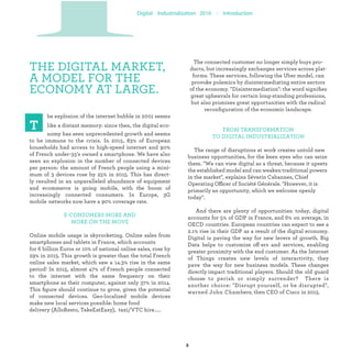 THE DIGITAL MARKET,
A MODEL FOR THE
ECONOMY AT LARGE.
delivery (AlloResto, TakeEatEasy), taxi/VTC hire.....
he explosion of the internet bubble in 2001 seems
like a distant memory: since then, the digital eco-
nomy has seen unprecedented growth and seems
to be immune to the crisis. In 2015, 83% of European
households had access to high-speed internet and 90%
of French under-35's owned a smartphone. We have also
seen an explosion in the number of connected devices
per person: the amount of French people using a mini-
mum of 3 devices rose by 25% in 2015. This has direct-
ly resulted in an unparalleled abundance of equipment
and ecommerce is going mobile, with the boom of
increasingly connected consumers. In Europe, 3G
mobile networks now have a 90% coverage rate.
E-CONSUMERS MORE AND
MORE ON THE MOVE
Online mobile usage is skyrocketing. Online sales from
smartphones and tablets in France, which accounts
for 6 billion Euros or 10% of national online sales, rose by
29% in 2015. This growth is greater than the total French
online sales market, which saw a 14.3% rise in the same
period! In 2015, almost 47% of French people connected
to the internet with the same frequency on their
smartphone as their computer, against only 37% in 2014.
This ﬁgure should continue to grow, given the potential
of connected devices. Geo-localized mobile devices
make new local services possible: home food
The connected customer no longer simply buys pro-
ducts, but increasingly exchanges services across plat-
forms. These services, following the Uber model, can
provoke polemics by disintermediating entire sectors
of the economy. "Disintermediation": the word signiﬁes
great upheavals for certain long-standing professions,
but also promises great opportunities with the radical
reconﬁguration of the economic landscape.
FROM TRANSFORMATION
TO DIGITAL INDUSTRIALIZATION
The range of disruptions at work creates untold new
business opportunities, for the keen eyes who can seize
them. "We can view digital as a threat, because it upsets
the established model and can weaken traditional powers
in the market", explains Séverin Cabannes, Chief
Operating Officer of Société Générale. "However, it is
primarily an opportunity, which we welcome openly
today".
And there are plenty of opportunities: today, digital
accounts for 5% of GDP in France, and 6% on average, in
OECD countries. European countries can expect to see a
2.1% rise in their GDP as a result of the digital economy.
Digital is paving the way for new levers of growth. Big
Data helps to customize off ers and services, enabling
greater proximity with the end customer. As the Internet
of Things creates new levels of interactivity, they
pave the way for new business models. These changes
directly impact traditional players. Should the old guard
choose to perish or simply surrender? There is
another choice: "Disrupt yourself, or be disrupted",
warned John Chambers, then CEO of Cisco in 2015.
PIndustrialization
 