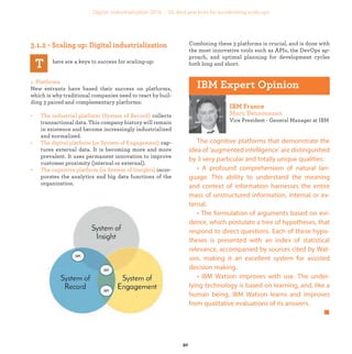 here are 4 keys to success for scaling-up:
1. Platforms
New entrants have based their success on platforms,
which is why traditional companies need to react by buil-
ding 3 paired and complementary platforms:
• The industrial platform (System of Record) collects
transactional data. This company history will remain
in existence and become increasingly industrialized
and normalized.
• The digital platform (or System of Engagement) cap-
tures external data. It is becoming more and more
prevalent. It uses permanent innovation to improve
customer proximity (internal or external).
• The cognitive platform (or System of Insights) incor-
porates the analytics and big data functions of the
organization.
Combining these 3 platforms is crucial, and is done with
the most innovative tools such as APIs, the DevOps ap-
proach, and optimal planning for development cycles
both long and short.
Vice President - General Manager at IBM
The cognitive platforms that demonstrate the
idea of ‘augmented intelligence’ are distinguished
by 3 very particular and totally unique qualities:
• A profound comprehension of natural lan-
guage. This ability to understand the meaning
and context of information harnesses the entire
mass of unstructured information, internal or ex-
ternal.
• The formulation of arguments based on evi-
dence, which postulate a tree of hypotheses, that
respond to direct questions. Each of these hypo-
theses is presented with an index of statistical
relevance, accompanied by sources cited by Wat-
son, making it an excellent system for assisted
decision making.
• IBM Watson improves with use. The under-
lying technology is based on learning, and, like a
human being, IBM Watson learns and improves
from qualitative evaluations of its answers.
industrialization
 