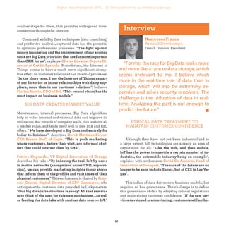 another stage for them, that provides widespread inter-
connection through the internet.
Combined with Big Data techniques (data crunching)
and predictive analysis, captured data has the potential
to optimize professional processes. “
”, explains
Nonetheless, the Internet of
Things seems to have a much more signiﬁcant disrup-
tive effect on customer relations than internal processes.
“
”, believes
“
.”
BIG DATA CREATES MARKET VALUE
Maintenance, internal processes...Big Data algorithms
help to value internal and external data and improve its
utilization. But outside of company walls, this is above all
a market value, and lends itself well to new B2B and B2C
offers. “
”, describes
. “
”.
,
describes his take : “
.” This enthusiasm is shared by
who
anticipates the customer data provided by Linky meters:
“
.”
French Division President
“For me, the race for Big Data looks more
and more like a race to data storage, which
seems irrelevant to me. I believe much
more in the real-time use of data than in
storage, which will also be extremely ex-
pensive and raises security problems. The
challenge is the utilization of data in real-
time. Analyzing the past is not enough to
predict the future.”
ETHICAL DATA TREATMENT, TO
MAINTAIN CUSTOMER CONFIDENCE
Although they have not yet been industrialized to
a large extent, IoT technologies are already an area of
exploration for all: “
”,
explains with enthusiasm
. “
”.
This inﬂux of data drives new business models, but
requires ad hoc governance. The challenge is to deﬁne
this governance of data by adapting to local regulations
and maintaining customer conﬁdence. “
industrialization
 